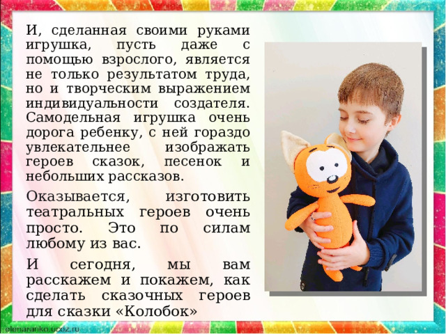 И, сделанная своими руками игрушка, пусть даже с помощью взрослого, является не только результатом труда, но и творческим выражением индивидуальности создателя. Самодельная игрушка очень дорога ребенку, с ней гораздо увлекательнее изображать героев сказок, песенок и небольших рассказов. Оказывается, и зготовить театральных героев очень просто. Это по силам любому из вас. И сегодня, мы вам расскажем и покажем, как сделать сказочных героев для сказки «Колобок» 