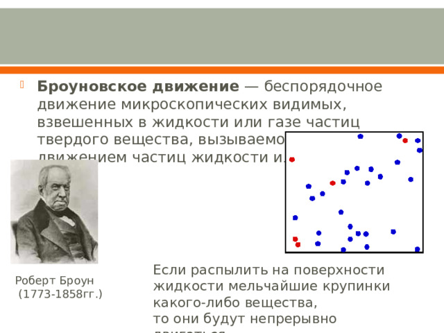 Броуновское движение  — беспорядочное движение микроскопических видимых, взвешенных в жидкости или газе частиц твердого вещества, вызываемое тепловым движением частиц жидкости или газа Если распылить на поверхности жидкости мельчайшие крупинки какого-либо вещества, то они будут непрерывно двигаться. Роберт Броун  (1773-1858гг.) 