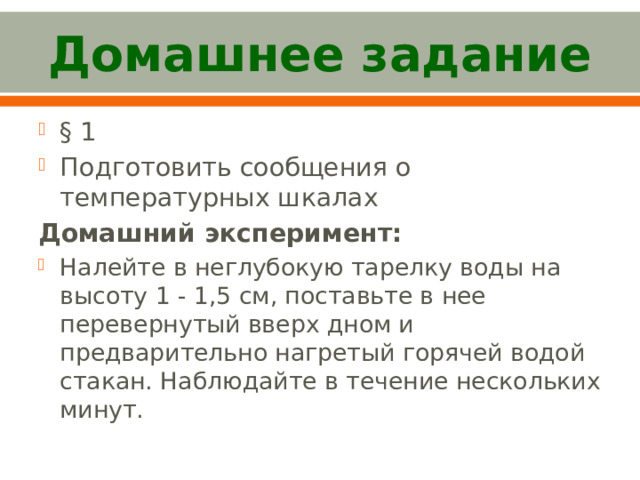 Домашнее задание § 1 Подготовить сообщения о температурных шкалах Домашний эксперимент: Налейте в неглубокую тарелку воды на высоту 1 - 1,5 см, поставьте в нее перевернутый вверх дном и предварительно нагретый горячей водой стакан. Наблюдайте в течение нескольких минут. 