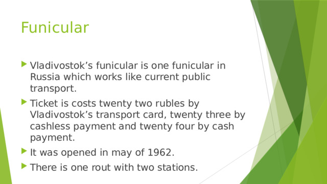 Funicular Vladivostok’s funicular is one funicular in Russia which works like current public transport. Ticket is costs twenty two rubles by Vladivostok’s transport card, twenty three by cashless payment and twenty four by cash payment. It was opened in may of 1962. There is one rout with two stations. 