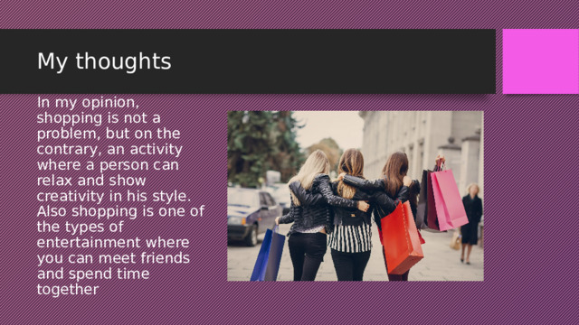 My thoughts In my opinion, shopping is not a problem, but on the contrary, an activity where a person can relax and show creativity in his style. Also shopping is one of the types of entertainment where you can meet friends and spend time together 