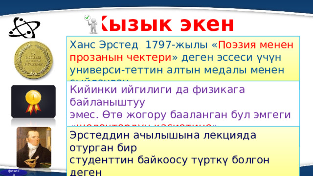 Кызык экен Ханс Эрстед 1797-жылы « Поэзия менен прозанын чектери » деген эссеси үчүн универси-теттин алтын медалы менен сыйланган. Кийинки ийгилиги да физикага байланыштуу эмес. Өтө жогору бааланган бул эмгеги « щелоч т ордун касиетине » байланыштуу болгон. Эрстеддин ачылышына лекцияда отурган бир студенттин байкоосу түрткү болгон деген божомолдор айтылып келет. физика  