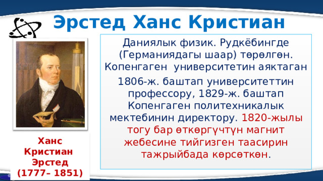 Эрстед Ханс Кристиан Даниялык физик. Рудкёбингде (Германиядагы шаар) төрөлгөн. Копенгаген университетин аяктаган 1806-ж. баштап университеттин профессору, 1829-ж. баштап Копенгаген политехникалык мектебинин директору. 1820-жылы тогу бар өткөргүчтүн магнит жебесине тийгизген таасирин тажрыйбада көрсөткөн . Ханс Кристиан Эрстед (1777– 1851) физика  