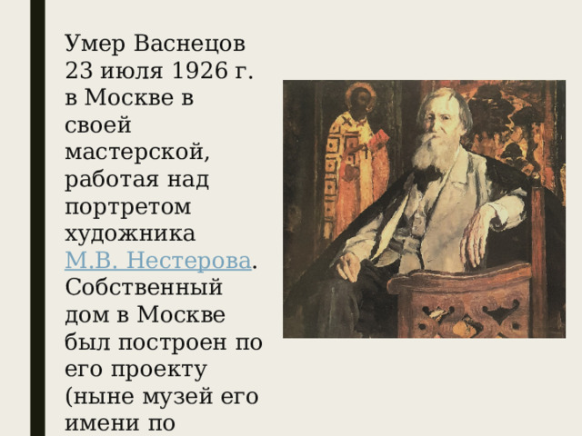 Умер Васнецов 23 июля 1926 г. в Москве в своей мастерской, работая над портретом художника  М.В. Нестерова . Собственный дом в Москве был построен по его проекту (ныне музей его имени по адресу: переулок Васнецова, д. 13). 