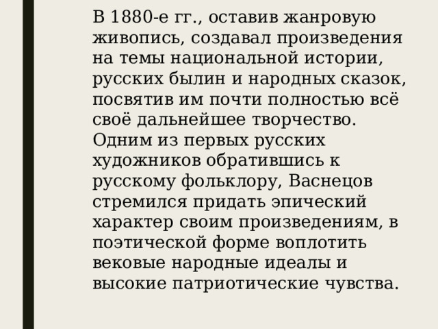 В 1880-е гг., оставив жанровую живопись, создавал произведения на темы национальной истории, русских былин и народных сказок, посвятив им почти полностью всё своё дальнейшее творчество. Одним из первых русских художников обратившись к русскому фольклору, Васнецов стремился придать эпический характер своим произведениям, в поэтической форме воплотить вековые народные идеалы и высокие патриотические чувства.  