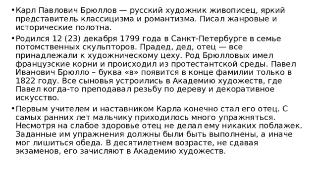 Карл Павлович Брюллов — русский художник живописец, яркий представитель классицизма и романтизма. Писал жанровые и исторические полотна. Родился 12 (23) декабря 1799 года в Санкт-Петербурге в семье потомственных скульпторов. Прадед, дед, отец — все принадлежали к художническому цеху. Род Брюлловых имел французские корни и происходил из протестантской среды. Павел Иванович Брюлло – буква «в» появится в конце фамилии только в 1822 году. Все сыновья устроились в Академию художеств, где Павел когда-то преподавал резьбу по дереву и декоративное искусство. Первым учителем и наставником Карла конечно стал его отец. С самых ранних лет мальчику приходилось много упражняться. Несмотря на слабое здоровье отец не делал ему никаких поблажек. Заданные им упражнения должны были быть выполнены, а иначе мог лишиться обеда. В десятилетнем возрасте, не сдавая экзаменов, его зачисляют в Академию художеств. 