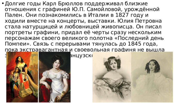 Долгие годы Карл Брюллов поддерживал близкие отношения с графиней Ю.П. Самойловой, урождённой Пален. Они познакомились в Италии в 1827 году и ходили вместе на концерты, выставки. Юлия Петровна стала натурщицей и любовницей живописца. Он писал портреты графини, придал её черты сразу нескольким персонажам своего великого полотна «Последний день Помпеи». Связь с перерывами тянулась до 1845 года, пока экстравагантная и своевольная графиня не вышла замуж за молодого французского тенора Пьера Перри. 