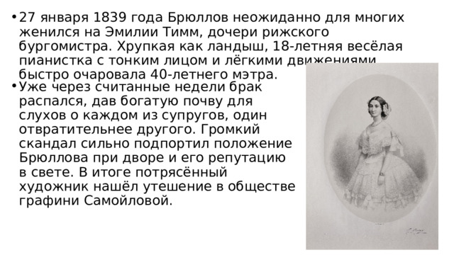 27 января 1839 года Брюллов неожиданно для многих женился на Эмилии Тимм, дочери рижского бургомистра. Хрупкая как ландыш, 18-летняя весёлая пианистка с тонким лицом и лёгкими движениями быстро очаровала 40-летнего мэтра. Уже через считанные недели брак распался, дав богатую почву для слухов о каждом из супругов, один отвратительнее другого. Громкий скандал сильно подпортил положение Брюллова при дворе и его репутацию в свете. В итоге потрясённый художник нашёл утешение в обществе графини Самойловой. 