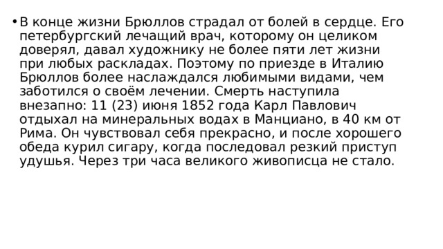 В конце жизни Брюллов страдал от болей в сердце. Его петербургский лечащий врач, которому он целиком доверял, давал художнику не более пяти лет жизни при любых раскладах. Поэтому по приезде в Италию Брюллов более наслаждался любимыми видами, чем заботился о своём лечении. Смерть наступила внезапно: 11 (23) июня 1852 года Карл Павлович отдыхал на минеральных водах в Манциано, в 40 км от Рима. Он чувствовал себя прекрасно, и после хорошего обеда курил сигару, когда последовал резкий приступ удушья. Через три часа великого живописца не стало.   