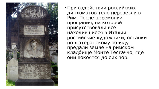 При содействии российских дипломатов тело перевезли в Рим. После церемонии прощания, на которой присутствовали все находившиеся в Италии российские художники, останки по лютеранскому обряду предали земле на римском кладбище Монте Тестаччо, где они покоятся до сих пор. 