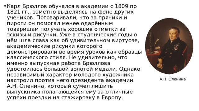 Карл Брюллов обучался в академии с 1809 по 1821 гг., заметно выделяясь на фоне других учеников. Поговаривали, что за пряники и пироги он помогал менее одарённым товарищам получать хорошие отметки за эскизы и рисунки. Уже в студенческие годы о нём шла слава как об удивительном виртуозе, академические рисунки которого демонстрировали во время уроков как образцы классического стиля. Не удивительно, что именно выпускная работа Брюллова удостоилась большой золотой медали. Однако независимый характер молодого художника настроил против него президента академии А.Н. Оленина, который сумел лишить выпускника полагающейся ему за отличные успехи поездки на стажировку в Европу. А.Н. Оленина 
