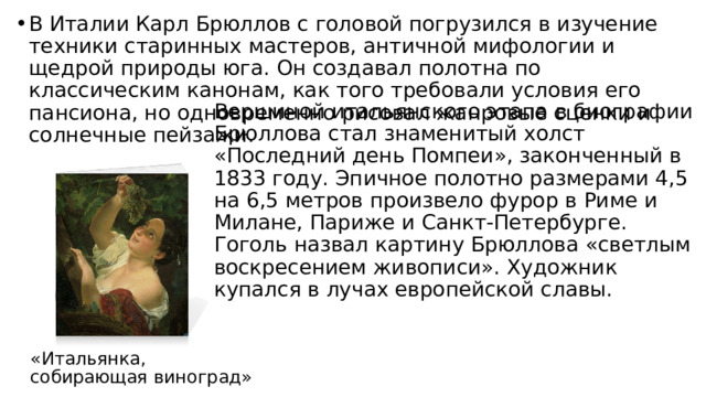 В Италии Карл Брюллов с головой погрузился в изучение техники старинных мастеров, античной мифологии и щедрой природы юга. Он создавал полотна по классическим канонам, как того требовали условия его пансиона, но одновременно рисовал жанровые сценки и солнечные пейзажи. Вершиной итальянского этапа в биографии Брюллова стал знаменитый холст «Последний день Помпеи», законченный в 1833 году. Эпичное полотно размерами 4,5 на 6,5 метров произвело фурор в Риме и Милане, Париже и Санкт-Петербурге. Гоголь назвал картину Брюллова «светлым воскресением живописи». Художник купался в лучах европейской славы. «Итальянка, собирающая виноград» 