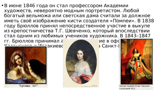 В июне 1846 года он стал профессором Академии художеств, невероятно модным портретистом. Любой богатый вельможа или светская дама считали за должное иметь своё изображение кисти создателя «Помпеи». В 1838 году Брюллов принял непосредственное участие в выкупе из крепостничества Т.Г. Шевченко, который впоследствии стал одним из любимых учеников художника. В 1843–1847 гг. Брюллов принимал активное участие в оформлении Казанского и Исаакиевского соборов в Санкт-Петербурге. 