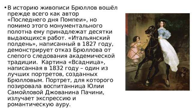 В историю живописи Брюллов вошёл прежде всего как автор «Последнего дня Помпеи», но помимо этого монументального полотна ему принадлежат десятки выдающихся работ. «Итальянский полдень», написанный в 1827 году, демонстрирует отказ Брюллова от слепого следования академической традиции.  Картина «Всадница», написанная в 1832 году – один из лучших портретов, созданных Брюлловым. Портрет, для которого позировала воспитанница Юлии Самойловой Джованина Пачини, излучает экспрессию и романтическую ауру. 