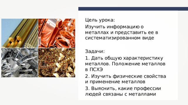 Цель урока: Изучить информацию о металлах и представить ее в систематизированном виде  Задачи: 1. Дать общую характеристику металлов. Положение металлов в ПСХЭ 2. Изучить физические свойства и применение металлов 3. Выяснить, какие профессии людей связаны с металлами 
