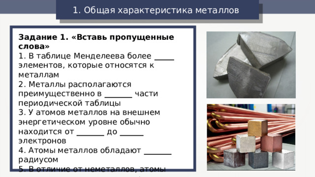 1. Общая характеристика металлов  Задание 1. «Вставь пропущенные слова» 1. В таблице Менделеева более _____ элементов, которые относятся к металлам 2. Металлы располагаются преимущественно в _______ части периодической таблицы 3. У атомов металлов на внешнем энергетическом уровне обычно находится от _______ до ______ электронов 4. Атомы металлов обладают _______ радиусом 5. В отличие от неметаллов, атомы металлов легко ______ электроны, т.е. являются сильными восстановителями 6. Металлы имеют ____________ кристаллическую решетку 