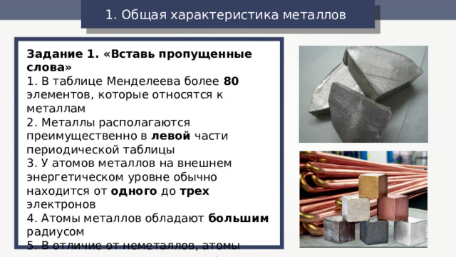 1. Общая характеристика металлов  Задание 1. «Вставь пропущенные слова» 1. В таблице Менделеева более 80 элементов, которые относятся к металлам 2. Металлы располагаются преимущественно в левой части периодической таблицы 3. У атомов металлов на внешнем энергетическом уровне обычно находится от одного до трех электронов 4. Атомы металлов обладают большим радиусом 5. В отличие от неметаллов, атомы металлов легко отдают электроны, т.е. являются сильными восстановителями 6. Металлы имеют металлическую кристаллическую решетку 