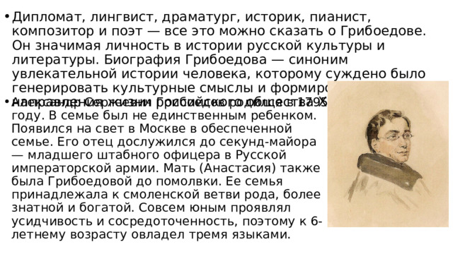 Дипломат, лингвист, драматург, историк, пианист, композитор и поэт — все это можно сказать о Грибоедове. Он значимая личность в истории русской культуры и литературы. Биография Грибоедова — синоним увлекательной истории человека, которому суждено было генерировать культурные смыслы и формировать духовные направления жизни российского общества XIX века. Александр Сергеевич Грибоедов родился в 1795 году. В семье был не единственным ребенком. Появился на свет в Москве в обеспеченной семье. Его отец дослужился до секунд-майора — младшего штабного офицера в Русской императорской армии. Мать (Анастасия) также была Грибоедовой до помолвки. Ее семья принадлежала к смоленской ветви рода, более знатной и богатой. Совсем юным проявлял усидчивость и сосредоточенность, поэтому к 6-летнему возрасту овладел тремя языками. 