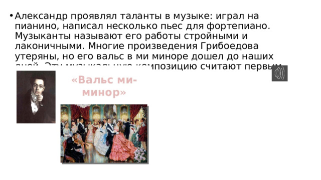 Александр проявлял таланты в музыке: играл на пианино, написал несколько пьес для фортепиано. Музыканты называют его работы стройными и лаконичными. Многие произведения Грибоедова утеряны, но его вальс в ми миноре дошел до наших дней. Эту музыкальную композицию считают первым русским вальсом. 