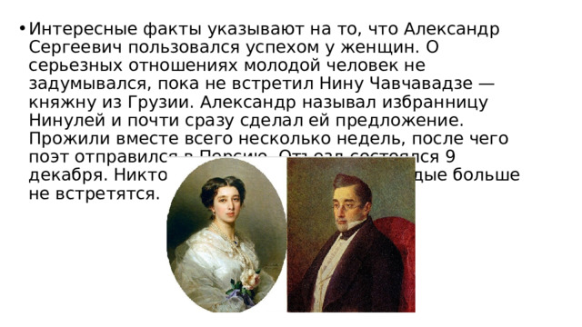 Интересные факты указывают на то, что Александр Сергеевич пользовался успехом у женщин. О серьезных отношениях молодой человек не задумывался, пока не встретил Нину Чавчавадзе — княжну из Грузии. Александр называл избранницу Нинулей и почти сразу сделал ей предложение. Прожили вместе всего несколько недель, после чего поэт отправился в Персию. Отъезд состоялся 9 декабря. Никто и не подозревал, что молодые больше не встретятся. 