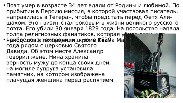 Поэт умер в возрасте 34 лет вдали от Родины и любимой. По прибытии в Персию миссия, в которой участвовал писатель, направилась в Тегеран, чтобы предстать перед Фетх Али-шахом. Этот визит стал роковым в жизни великого русского поэта. Его убили 30 января 1829 года. На посольство напала толпа религиозных фанатиков, которая убила всех, кто находился в помещении, кроме Ивана Мальцова. Грибоедова похоронили в июне 1829 года рядом с церковью Святого Давида. Об этом месте Александр говорил жене. Нина хранила верность мужу до конца своих дней, на могиле супруга установила памятник, на котором изображена плачущая женщина перед распятием. 