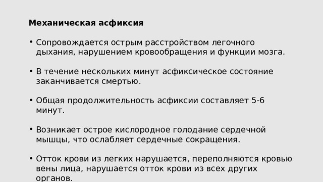 Механическая асфиксия Сопровождается острым расстройством легочного дыхания, нарушением кровообращения и функции мозга. В течение нескольких минут асфиксическое состояние заканчивается смертью. Общая продолжительность асфиксии составляет 5-6 минут. Возникает острое кислородное голодание сердечной мышцы, что ослабляет сердечные сокращения. Отток крови из легких нарушается, переполняются кровью вены лица, нарушается отток крови из всех других органов. 