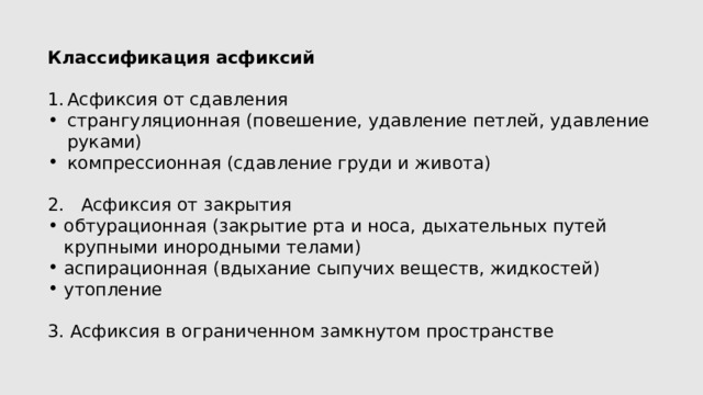 Классификация асфиксий Асфиксия от сдавления странгуляционная (повешение, удавление петлей, удавление руками) компрессионная (сдавление груди и живота) 2. Асфиксия от закрытия обтурационная (закрытие рта и носа, дыхательных путей крупными инородными телами) аспирационная (вдыхание сыпучих веществ, жидкостей) утопление 3. Асфиксия в ограниченном замкнутом пространстве 