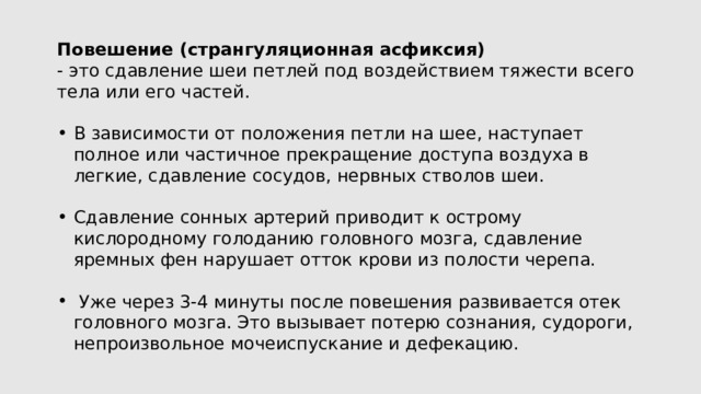 Повешение (странгуляционная асфиксия) - это сдавление шеи петлей под воздействием тяжести всего тела или его частей. В зависимости от положения петли на шее, наступает полное или частичное прекращение доступа воздуха в легкие, сдавление сосудов, нервных стволов шеи. Сдавление сонных артерий приводит к острому кислородному голоданию головного мозга, сдавление яремных фен нарушает отток крови из полости черепа.  Уже через 3-4 минуты после повешения развивается отек головного мозга. Это вызывает потерю сознания, судороги, непроизвольное мочеиспускание и дефекацию. 