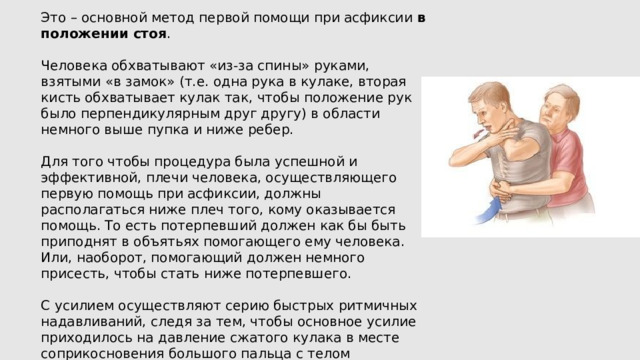 Это – основной метод первой помощи при асфиксии в положении стоя . Человека обхватывают «из-за спины» руками, взятыми «в замок» (т.е. одна рука в кулаке, вторая кисть обхватывает кулак так, чтобы положение рук было перпендикулярным друг другу) в области немного выше пупка и ниже ребер. Для того чтобы процедура была успешной и эффективной, плечи человека, осуществляющего первую помощь при асфиксии, должны располагаться ниже плеч того, кому оказывается помощь. То есть потерпевший должен как бы быть приподнят в объятьях помогающего ему человека. Или, наоборот, помогающий должен немного присесть, чтобы стать ниже потерпевшего. С усилием осуществляют серию быстрых ритмичных надавливаний, следя за тем, чтобы основное усилие приходилось на давление сжатого кулака в месте соприкосновения большого пальца с телом пострадавшего. Серию надавливаний повторяют несколько раз с 5-10-секундными перерывами между ними. 