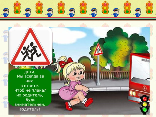 Осторожно, дети! Посреди дороги дети,  Мы всегда за них в ответе.  Чтоб не плакал их родитель,  Будь внимательней, водитель! 