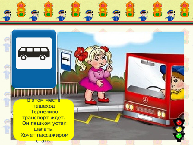 Место остановки В этом месте пешеход  Терпеливо транспорт ждет.  Он пешком устал шагать,  Хочет пассажиром стать. 