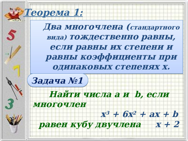 Теорема 1: Два многочлена ( стандартного вида) тождественно равны, если равны их степени и равны коэффициенты при одинаковых степенях х. Задача №1 Найти числа а и b, если многочлен х 3 + 6х 2 + ах + b равен кубу двучлена х + 2 