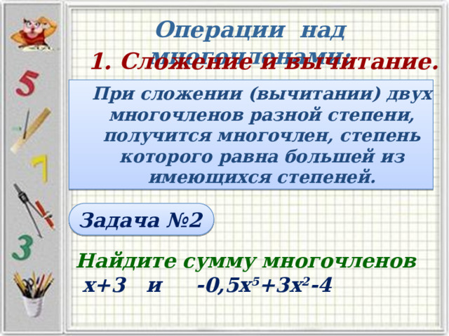 Операции над многочленами: 1. Сложение и вычитание. При сложении (вычитании) двух многочленов разной степени, получится многочлен, степень которого равна большей из имеющихся степеней. Задача №2 Найдите сумму многочленов  х+3 и -0,5х 5 +3х 2 -4 