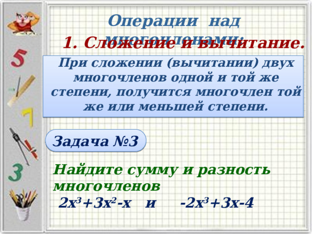 Операции над многочленами: 1. Сложение и вычитание. При сложении (вычитании) двух многочленов одной и той же степени, получится многочлен той же или меньшей степени. Задача №3 Найдите сумму и разность  многочленов  2х 3 +3х 2 -х и -2х 3 +3х-4 