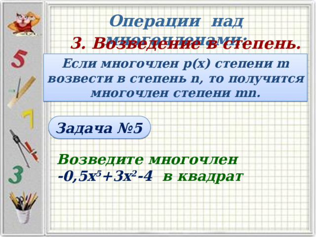 Операции над многочленами: 3. Возведение в степень. Если многочлен р(х) степени m возвести в степень n, то получится многочлен степени mn. Задача №5 Возведите многочлен -0,5х 5 +3х 2 -4 в квадрат 