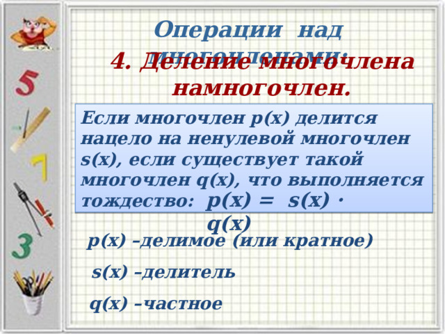Операции над многочленами: 4. Деление многочлена намногочлен. Если многочлен р(х) делится нацело на ненулевой многочлен s(х), если существует такой многочлен q(х), что выполняется тождество: p(х) = s(х) · q(х) р(х) –делимое (или кратное) s(х) –делитель q(х) –частное 