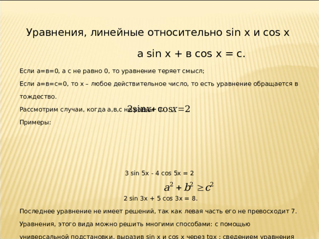 Уравнения, линейные относительно sin x и cos x   а sin x + в cos x = с. Если а=в=0, а с не равно 0, то уравнение теряет смысл; Если а=в=с=0, то х – любое действительное число, то есть уравнение обращается в тождество. Рассмотрим случаи, когда а , в , с  не равны  0. Примеры: 3 sin 5x - 4 cos 5x = 2  2 sin 3x + 5 cos 3x = 8. Последнее уравнение не имеет решений, так как левая часть его не превосходит 7. Уравнения, этого вида можно решить многими способами: с помощью универсальной подстановки, выразив sin x и cos x через tg х  ; сведением уравнения к однородному; введением вспомогательного аргумента и другими. Решение этих уравнений существует при  