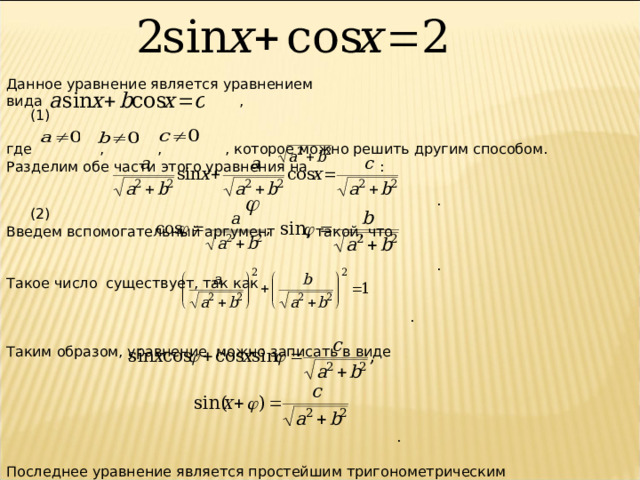 Данное уравнение является уравнением вида  , (1) где    ,  ,  , которое можно решить другим способом. Разделим обе  части этого уравнения на  :  .  (2) Введем вспомогательный аргумент    , такой, что   . Такое число существует, так как  . Таким образом, уравнение можно записать в виде  . Последнее уравнение является простейшим тригонометрическим уравнением.  
