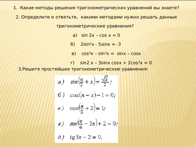 1.  Какие методы решения тригонометрических уравнений вы знаете? 2. Определите и ответьте, какими методами нужно решать данные тригонометрические уравнения? а ) sin 2x – cos x = 0 б ) 2sin²x - 5sinx = -3  в ) cos²x – sin²x = sinx – cosx  г ) sin2 x – 3sinx cosx + 2cos²x = 0 3. Решите простейшие тригонометрические уравнения:  
