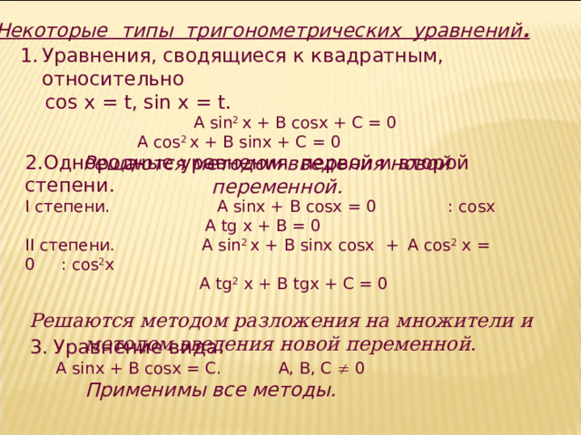 Некоторые  типы тригонометрических уравнений . Уравнения, сводящиеся к квадратным, относительно   cos х = t , sin х = t . A sin 2 x + B cosx + C = 0 A cos 2 x + В sinx + C = 0  A sin 2 x + B cosx + C = 0 A cos 2 x + В sinx + C = 0  A sin 2 x + B cosx + C = 0 A cos 2 x + В sinx + C = 0  Решаются методом введения новой переменной. 2.Однородные уравнения первой и второй степени.  I степени .  A sinx + B cosx = 0 : cosx   A tg x + B = 0 II степени .  A sin 2 x + B sinx cosx  +  A cos 2 x = 0 : cos 2 x   A tg 2 x + B tgx + C = 0  Решаются методом разложения на множители и методом введения новой переменной .  3.  Уравнение вида: А sinx + B cosx = C . А, В, С  0 Применимы все методы.  