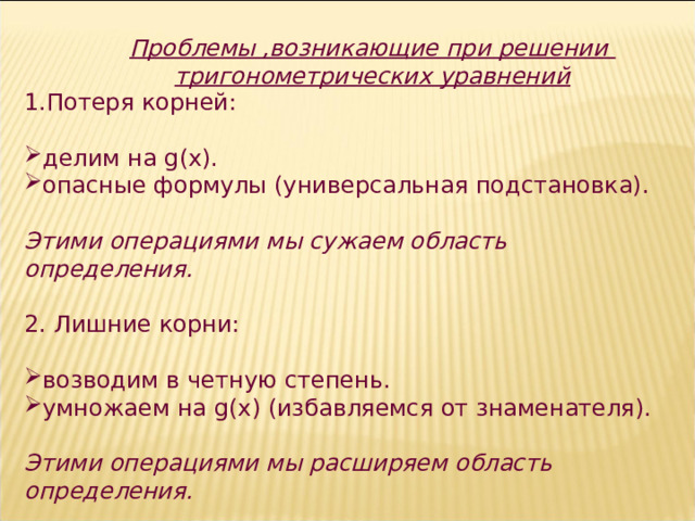 Проблемы ,возникающие при решении тригонометрических уравнений 1.Потеря корней: делим на g (х). опасные формулы (универсальная подстановка).  Этими операциями мы сужаем область определения. 2. Лишние корни: возводим в четную степень. умножаем на g (х) (избавляемся от знаменателя). Этими операциями мы расширяем область определения. 7 