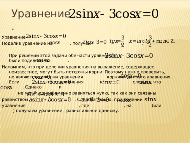 Уравнение  . Уравнение  . Поделив уравнение на , получим    , ,  При решении этой задачи обе части уравнения были поделены на  . Напомним, что при делении уравнения на выражение, содержащее неизвестное, могут быть потеряны корни. Поэтому нужно проверить, не являются ли корни уравнения    корнями данного уравнения. Если , то из уравнения    следует, что  . Однако  и     не могут одновременно равняться нулю, так как они связаны равенством    . Следовательно, при делении уравнения    , где  ,    , на  (или  ) получаем уравнение, равносильное данному. 7 