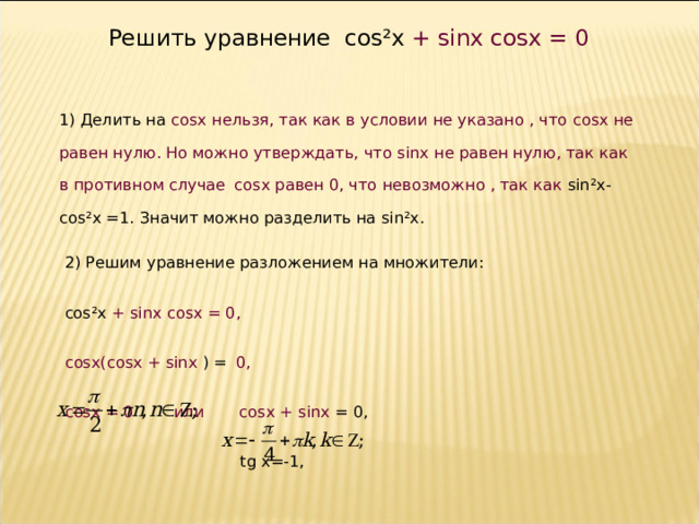 Решить уравнение cos²x  +  sinx cosx = 0 1) Делить на cosx нельзя, так как в условии не указано , что cosx не равен нулю. Но можно утверждать, что sinx не равен нулю, так как в противном случае  cosx равен 0, что невозможно , так как sin²x-cos²x =1. Значит можно разделить на sin²x . 2) Решим уравнение разложением на множители: cos²x  +  sinx cosx = 0 , с osx ( cosx + sinx  ) =  0 , с osx = 0  или cosx + sinx  = 0,   tg x=-1,  , x = y + . 7 