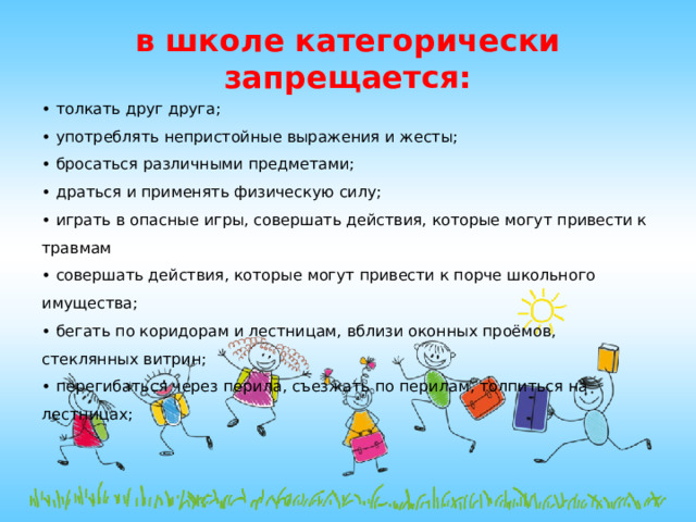 в школе категорически запрещается:   • толкать друг друга; • употреблять непристойные выражения и жесты; • бросаться различными предметами; • драться и применять физическую силу; • играть в опасные игры, совершать действия, которые могут привести к травмам • совершать действия, которые могут привести к порче школьного имущества; • бегать по коридорам и лестницам, вблизи оконных проёмов, стеклянных витрин; • перегибаться через перила, съезжать по перилам, толпиться на лестницах; 