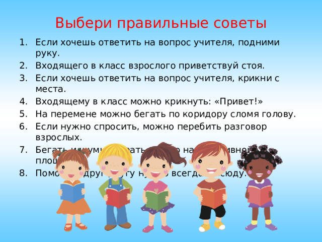 Выбери правильные советы Если хочешь ответить на вопрос учителя, подними руку. Входящего в класс взрослого приветствуй стоя. Если хочешь ответить на вопрос учителя, крикни с места. Входящему в класс можно крикнуть: «Привет!» На перемене можно бегать по коридору сломя голову. Если нужно спросить, можно перебить разговор взрослых. Бегать и шумно играть можно на спортивной площадке. Помогать друг другу нужно всегда и всюду. 