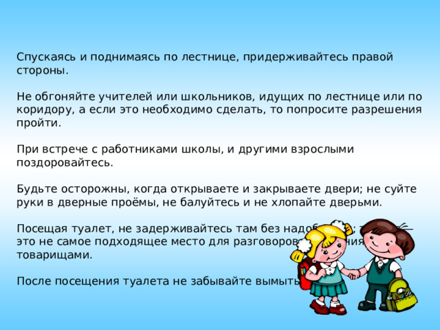 Спускаясь и поднимаясь по лестнице, придерживайтесь правой стороны. Не обгоняйте учителей или школьников, идущих по лестнице или по коридору, а если это необходимо сделать, то попросите разрешения пройти. При встрече с работниками школы, и другими взрослыми поздоровайтесь. Будьте осторожны, когда открываете и закрываете двери; не суйте руки в дверные проёмы, не балуйтесь и не хлопайте дверьми. Посещая туалет, не задерживайтесь там без надобности; туалет — это не самое подходящее место для разговоров и общения с товарищами. После посещения туалета не забывайте вымыть руки. 
