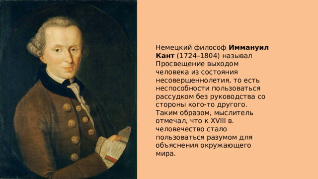 Немецкий философ  Иммануил Кант  (1724–1804) называл Просвещение выходом человека из состояния несовершеннолетия, то есть неспособности пользоваться рассудком без руководства со стороны кого-то другого. Таким образом, мыслитель отмечал, что к XVIII в. человечество стало пользоваться разумом для объяснения окружающего мира. 