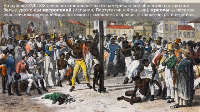На рубеже XVIII-XIX веков колониальное латиноамериканское общество составляли белые уроженцы  метрополий  (Испании, Португалии и Франции),  креолы  — потомки европейских переселенцев, потомки от смешанных браков, а также негры и индейцы.  