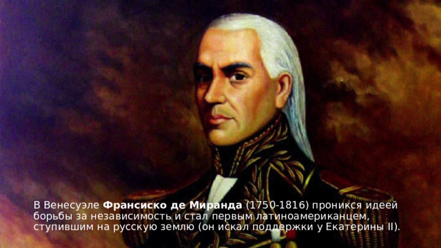 В Венесуэле Франсиско де Миранда  (1750-1816) проникся идеей борьбы за независимость и стал первым латиноамериканцем, ступившим на русскую землю (он искал поддержки у Екатерины II).  
