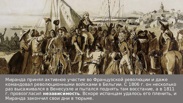 Миранда принял активное участие во Французской революции и даже командовал революционными войсками в Бельгии. С 1806 г. он несколько раз высаживался в Венесуэле и пытался поднять там восстание, а в 1811 г. провозгласил независимость . Вскоре испанцам удалось его пленить, и Миранда закончил свои дни в тюрьме. 